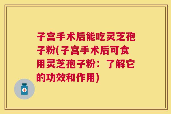 子宫手术后能吃灵芝孢子粉(子宫手术后可食用灵芝孢子粉：了解它的功效和作用)