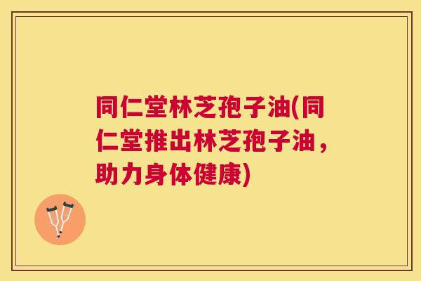同仁堂林芝孢子油(同仁堂推出林芝孢子油，助力身体健康)