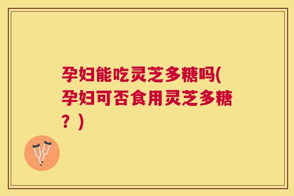 孕妇能吃灵芝多糖吗(孕妇可否食用灵芝多糖？)