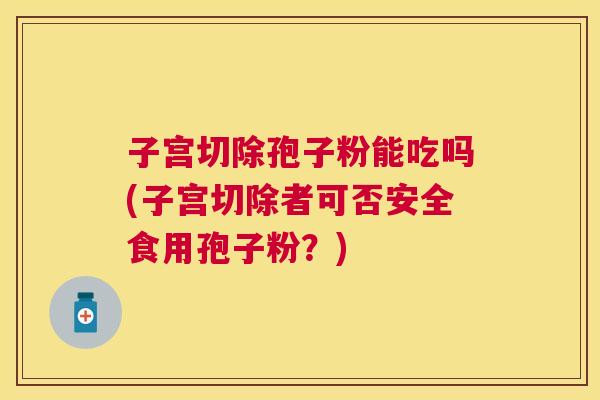 子宫切除孢子粉能吃吗(子宫切除者可否安全食用孢子粉?) 子宫切除孢子粉能吃吗(子宫切除者可否安全食用孢子粉?)