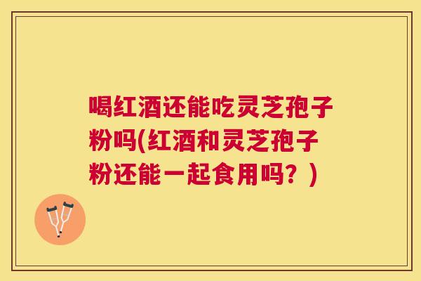 喝红酒还能吃灵芝孢子粉吗(红酒和灵芝孢子粉还能一起食用吗？)