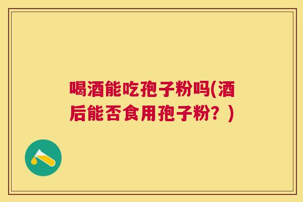 喝酒能吃孢子粉吗(酒后能否食用孢子粉?) 喝酒能吃孢子粉吗(酒后能否食用孢子粉?)