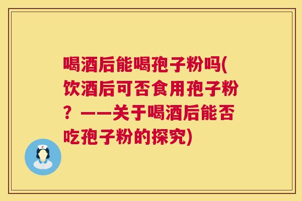 喝酒后能喝孢子粉吗(饮酒后可否食用孢子粉？——关于喝酒后能否吃孢子粉的探究)