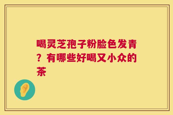 喝灵芝孢子粉脸色发青?有哪些好喝又小众的茶 喝灵芝孢子粉脸色发青?有哪些好喝又小众的茶