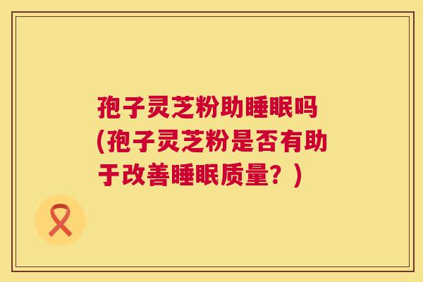 孢子灵芝粉助吗 (孢子灵芝粉是否有助于改善质量?) 孢子灵芝粉助吗 (孢子灵芝粉是否有助于改善质量?)