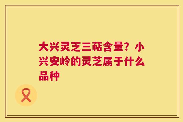 大兴灵芝三萜含量？小兴安岭的灵芝属于什么品种