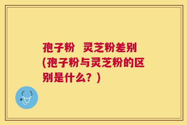 孢子粉  灵芝粉差别(孢子粉与灵芝粉的区别是什么？)