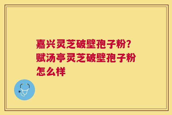 嘉兴灵芝破壁孢子粉？赋汤亭灵芝破壁孢子粉怎么样