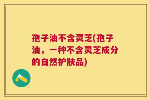 孢子油不含灵芝(孢子油,一种不含灵芝成分的自然护肤品) 孢子油不含灵芝(孢子油,一种不含灵芝成分的自然护肤品)