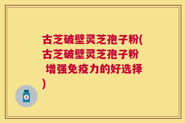 古芝破壁灵芝孢子粉(古芝破壁灵芝孢子粉 增强免疫力的好选择) 古芝破壁灵芝孢子粉(古芝破壁灵芝孢子粉 增强免疫力的好选择)
