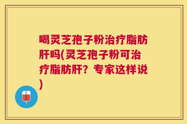 喝灵芝孢子粉脂肪吗(灵芝孢子粉可脂肪？专家这样说)