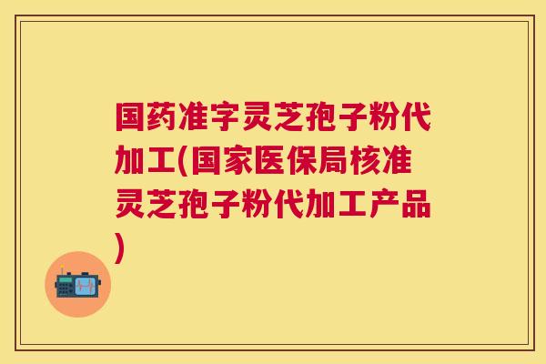 国药准字灵芝孢子粉代加工(国家医保局核准灵芝孢子粉代加工产品) 国药准字灵芝孢子粉代加工(国家医保局核准灵芝孢子粉代加工产品)