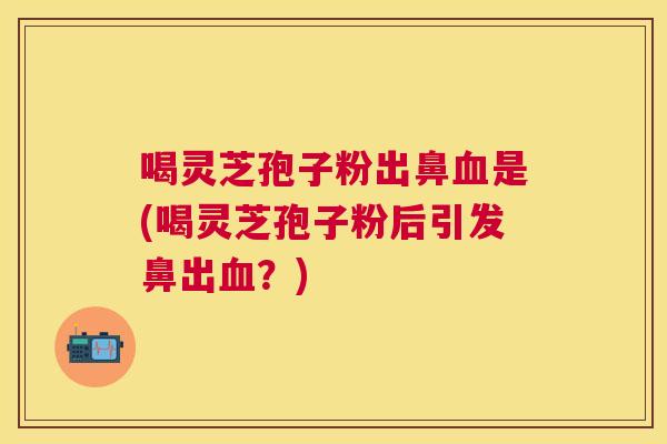 喝灵芝孢子粉出鼻是(喝灵芝孢子粉后引发鼻出?) 喝灵芝孢子粉出鼻是(喝灵芝孢子粉后引发鼻出?)
