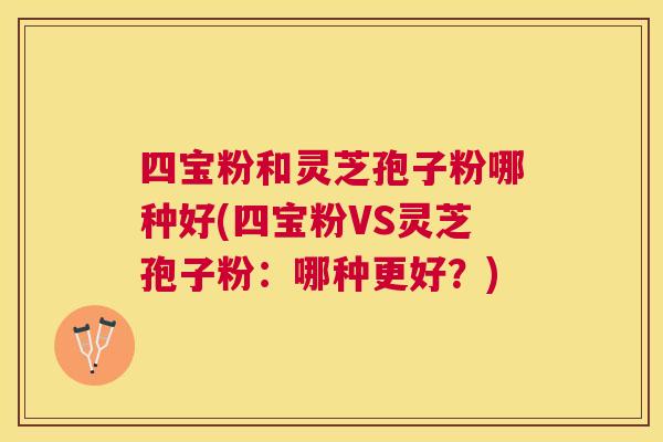 四宝粉和灵芝孢子粉哪种好(四宝粉VS灵芝孢子粉:哪种更好?) 四宝粉和灵芝孢子粉哪种好(四宝粉VS灵芝孢子粉:哪种更好?)