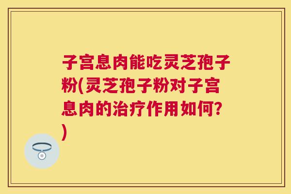 子宫息肉能吃灵芝孢子粉(灵芝孢子粉对子宫息肉的作用如何？)