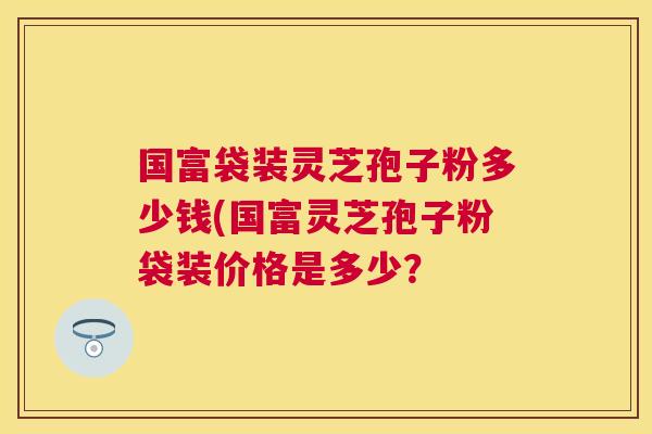 国富袋装灵芝孢子粉多少钱(国富灵芝孢子粉袋装价格是多少? 国富袋装灵芝孢子粉多少钱(国富灵芝孢子粉袋装价格是多少?