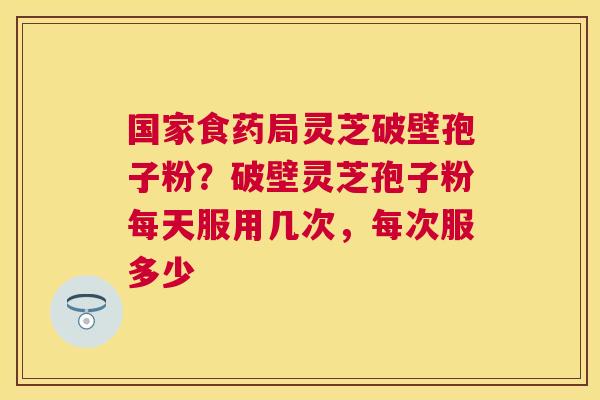 国家食药局灵芝破壁孢子粉?破壁灵芝孢子粉每天服用几次,每次服多少 国家食药局灵芝破壁孢子粉?破壁灵芝孢子粉每天服用几次,每次服多少