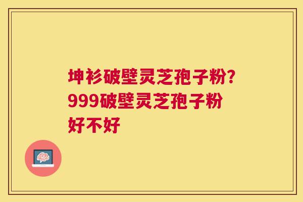 坤衫破壁灵芝孢子粉？999破壁灵芝孢子粉好不好