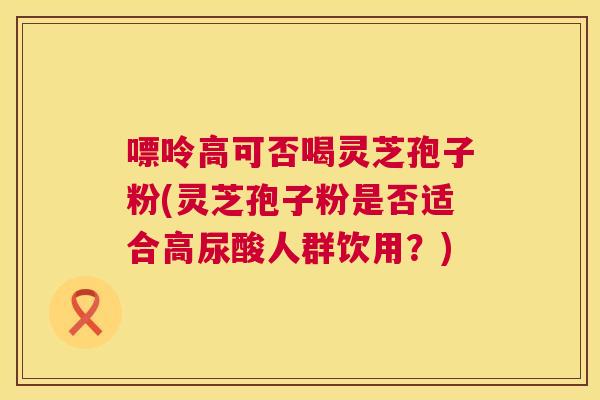 嘌呤高可否喝灵芝孢子粉(灵芝孢子粉是否适合高尿酸人群饮用?) 嘌呤高可否喝灵芝孢子粉(灵芝孢子粉是否适合高尿酸人群饮用?)
