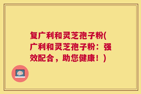 复广利和灵芝孢子粉(广利和灵芝孢子粉:强效配合,助您健康!) 复广利和灵芝孢子粉(广利和灵芝孢子粉:强效配合,助您健康!)