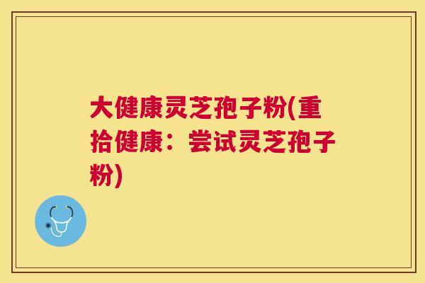 大健康灵芝孢子粉(重拾健康：尝试灵芝孢子粉)