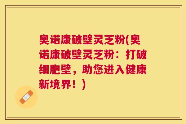 奥诺康破壁灵芝粉(奥诺康破壁灵芝粉:打破细胞壁,助您进入健康新境界!) 奥诺康破壁灵芝粉(奥诺康破壁灵芝粉:打破细胞壁,助您进入健康新境界!)