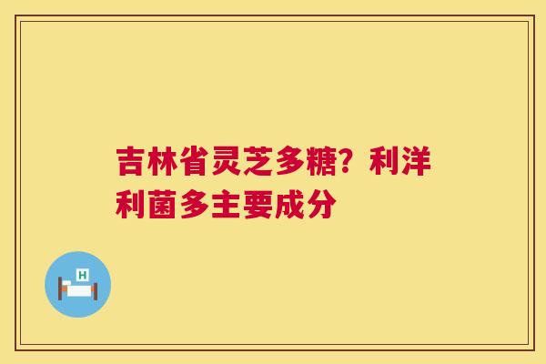 吉林省灵芝多糖？利洋利菌多主要成分