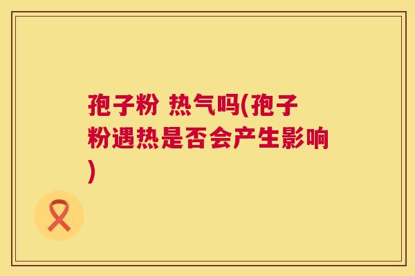 孢子粉 热气吗(孢子粉遇热是否会产生影响) 孢子粉 热气吗(孢子粉遇热是否会产生影响)