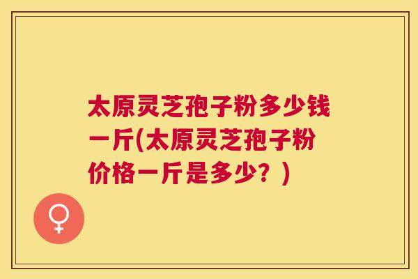 太原灵芝孢子粉多少钱一斤(太原灵芝孢子粉价格一斤是多少?) 太原灵芝孢子粉多少钱一斤(太原灵芝孢子粉价格一斤是多少?)