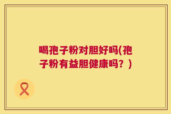 喝孢子粉对胆好吗(孢子粉有益胆健康吗?) 喝孢子粉对胆好吗(孢子粉有益胆健康吗?)