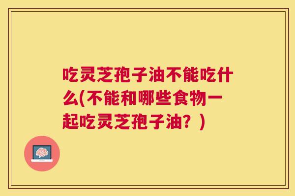 吃灵芝孢子油不能吃什么(不能和哪些食物一起吃灵芝孢子油？)