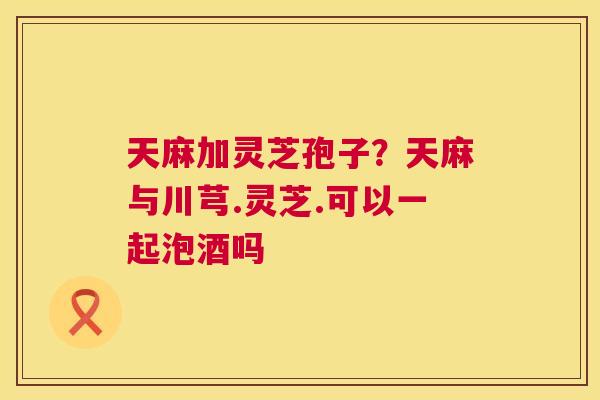 天麻加灵芝孢子？天麻与川芎.灵芝.可以一起泡酒吗
