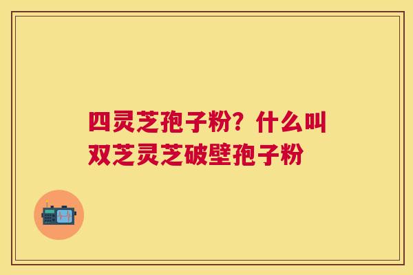 四灵芝孢子粉？什么叫双芝灵芝破壁孢子粉
