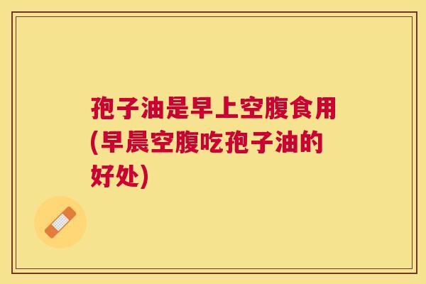 孢子油是早上空腹食用(早晨空腹吃孢子油的好处)