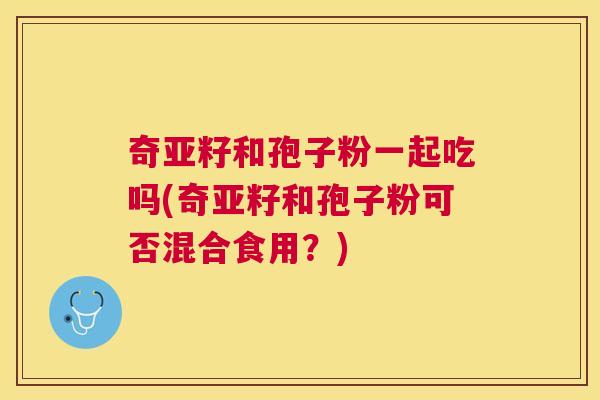 奇亚籽和孢子粉一起吃吗(奇亚籽和孢子粉可否混合食用?) 奇亚籽和孢子粉一起吃吗(奇亚籽和孢子粉可否混合食用?)