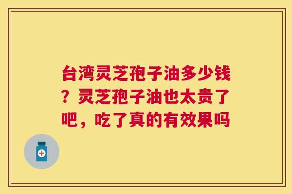 台湾灵芝孢子油多少钱？灵芝孢子油也太贵了吧，吃了真的有效果吗