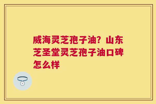 威海灵芝孢子油？山东芝圣堂灵芝孢子油口碑怎么样