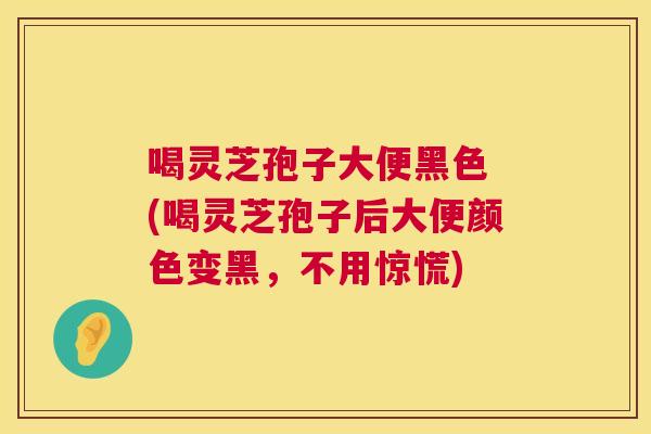 喝灵芝孢子大便黑色 (喝灵芝孢子后大便颜色变黑，不用惊慌)