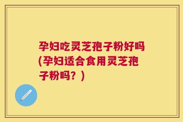 孕妇吃灵芝孢子粉好吗(孕妇适合食用灵芝孢子粉吗？)