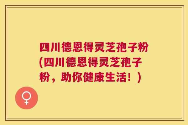 四川德恩得灵芝孢子粉(四川德恩得灵芝孢子粉，助你健康生活！)