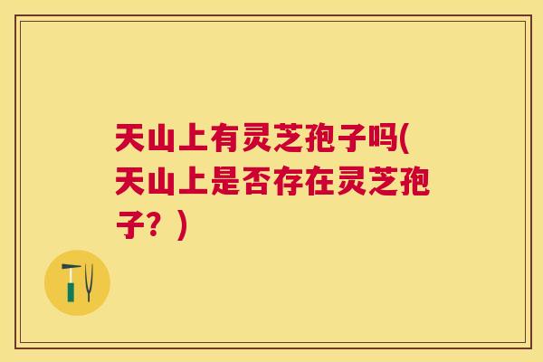 天山上有灵芝孢子吗(天山上是否存在灵芝孢子？)