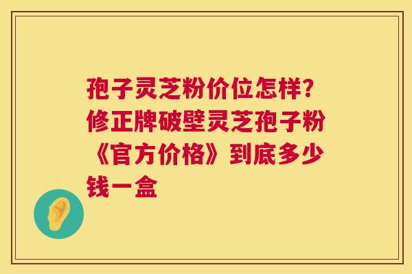 孢子灵芝粉价位怎样?修正牌破壁灵芝孢子粉《官方价格》到底多少钱一盒 孢子灵芝粉价位怎样?修正牌破壁灵芝孢子粉《官方价格》到底多少钱一盒