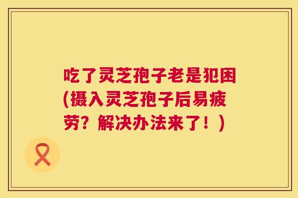 吃了灵芝孢子老是犯困(摄入灵芝孢子后易疲劳？解决办法来了！)