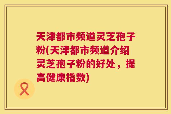 天津都市频道灵芝孢子粉(天津都市频道介绍灵芝孢子粉的好处,提高健康指数) 天津都市频道灵芝孢子粉(天津都市频道介绍灵芝孢子粉的好处,提高健康指数)
