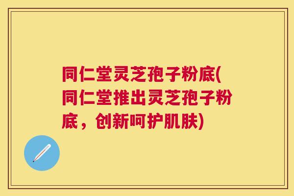 同仁堂灵芝孢子粉底(同仁堂推出灵芝孢子粉底，创新呵护)