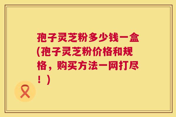 孢子灵芝粉多少钱一盒(孢子灵芝粉价格和规格，购买方法一网打尽！)
