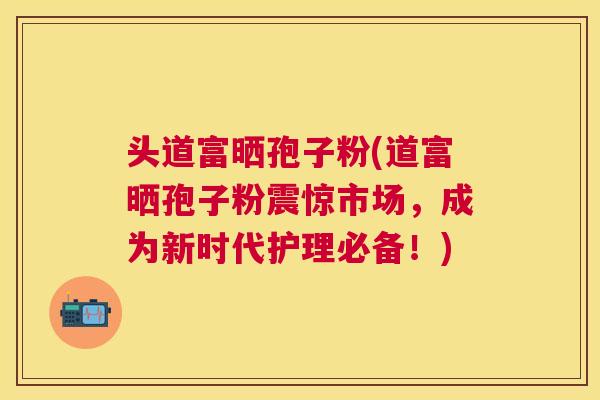 头道富晒孢子粉(道富晒孢子粉震惊市场,成为新时代护理必备!) 头道富晒孢子粉(道富晒孢子粉震惊市场,成为新时代护理必备!)