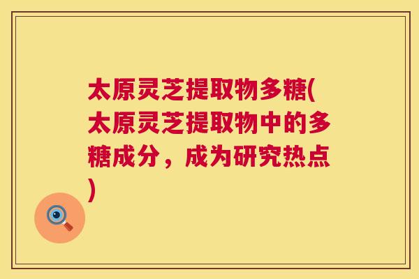 太原灵芝提取物多糖(太原灵芝提取物中的多糖成分,成为研究热点) 太原灵芝提取物多糖(太原灵芝提取物中的多糖成分,成为研究热点)