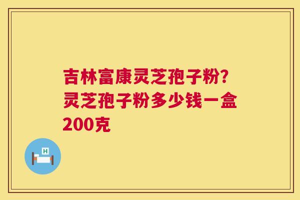 吉林富康灵芝孢子粉？灵芝孢子粉多少钱一盒200克