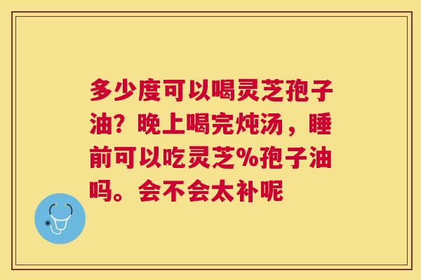 多少度可以喝灵芝孢子油？晚上喝完炖汤，睡前可以吃灵芝%孢子油吗。会不会太补呢